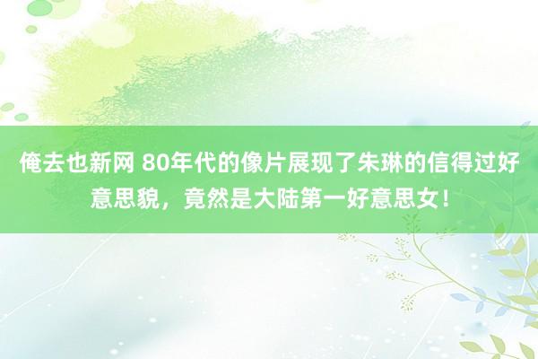 俺去也新网 80年代的像片展现了朱琳的信得过好意思貌，竟然是大陆第一好意思女！