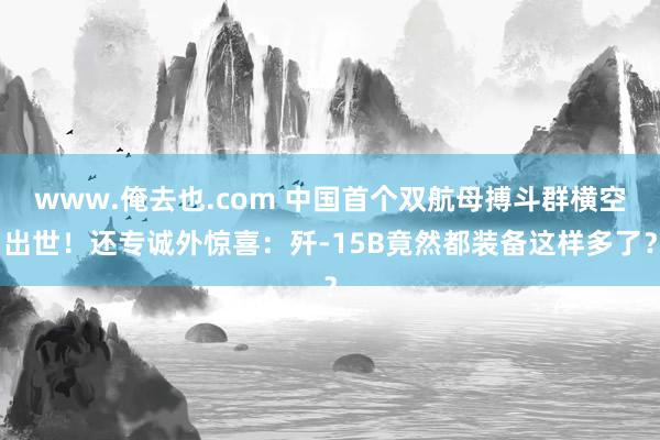 www.俺去也.com 中国首个双航母搏斗群横空出世！还专诚外惊喜：歼-15B竟然都装备这样多了？