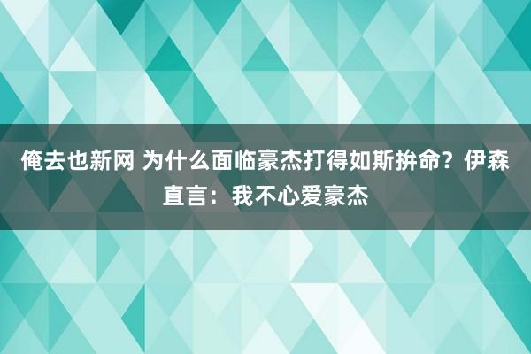 俺去也新网 为什么面临豪杰打得如斯拚命？伊森直言：我不心爱豪杰