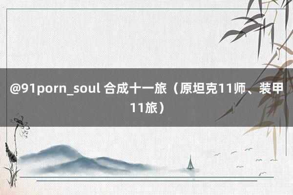 @91porn_soul 合成十一旅（原坦克11师、装甲11旅）