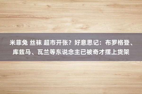 米菲兔 丝袜 超市开张？好意思记：布罗格登、库兹马、瓦兰等东说念主已被奇才摆上货架