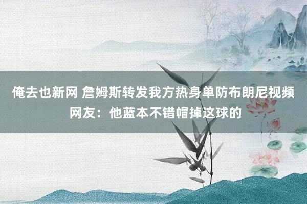 俺去也新网 詹姆斯转发我方热身单防布朗尼视频 网友：他蓝本不错帽掉这球的