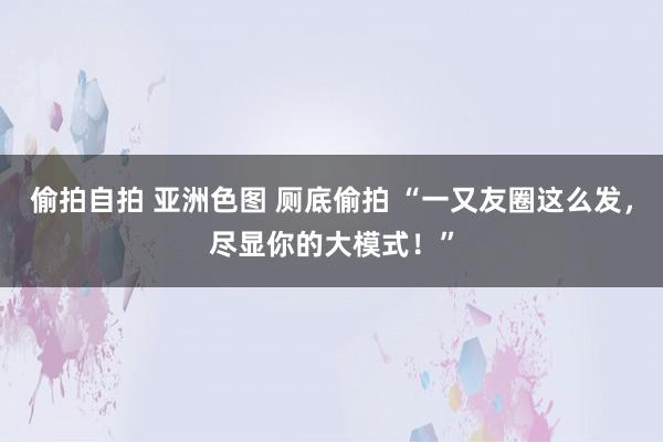 偷拍自拍 亚洲色图 厕底偷拍 “一又友圈这么发，尽显你的大模式！”