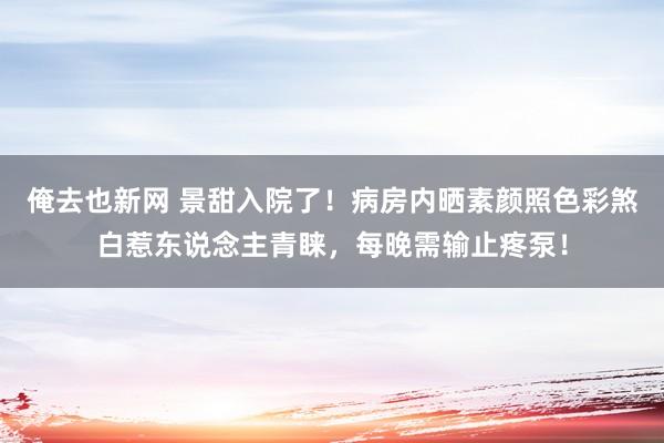 俺去也新网 景甜入院了！病房内晒素颜照色彩煞白惹东说念主青睐，每晚需输止疼泵！