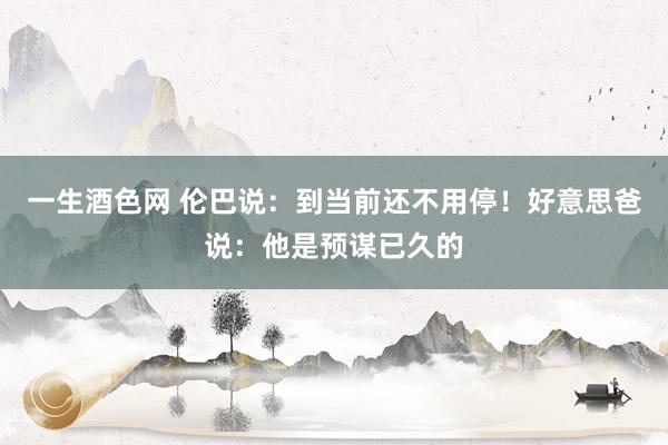 一生酒色网 伦巴说：到当前还不用停！好意思爸说：他是预谋已久的