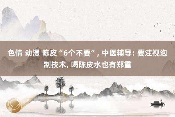 色情 动漫 陈皮“6个不要”， 中医辅导: 要注视泡制技术， 喝陈皮水也有郑重