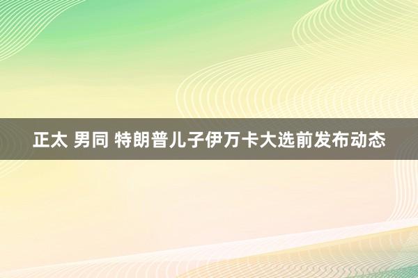 正太 男同 特朗普儿子伊万卡大选前发布动态