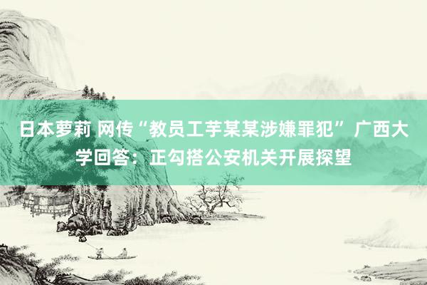 日本萝莉 网传“教员工芋某某涉嫌罪犯” 广西大学回答：正勾搭公安机关开展探望