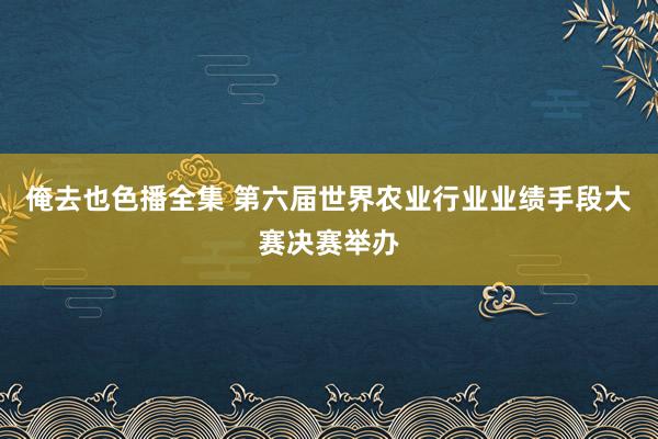 俺去也色播全集 第六届世界农业行业业绩手段大赛决赛举办