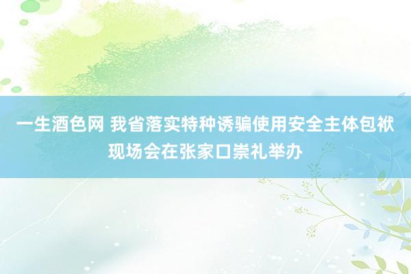 一生酒色网 我省落实特种诱骗使用安全主体包袱现场会在张家口崇礼举办