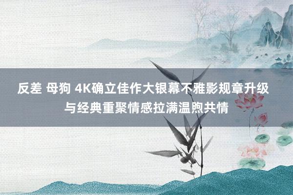 反差 母狗 4K确立佳作大银幕不雅影规章升级  与经典重聚情感拉满温煦共情