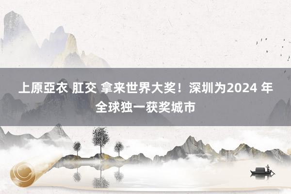 上原亞衣 肛交 拿来世界大奖！深圳为2024 年全球独一获奖城市