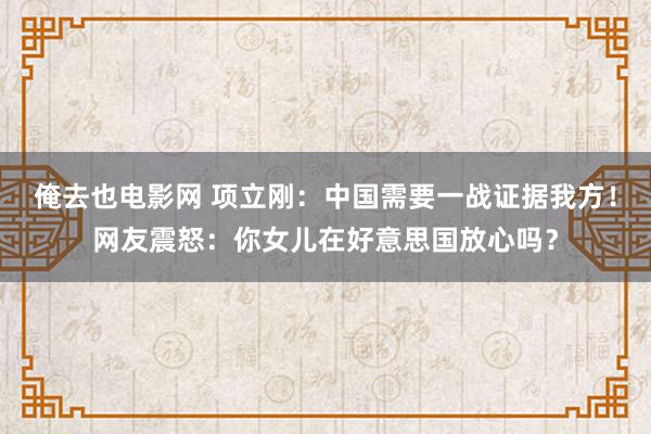 俺去也电影网 项立刚：中国需要一战证据我方！网友震怒：你女儿在好意思国放心吗？