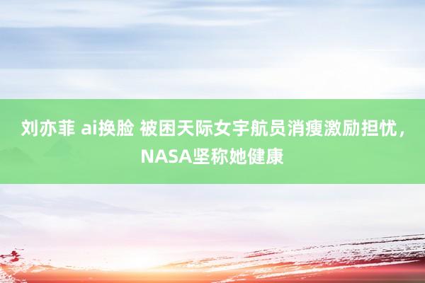 刘亦菲 ai换脸 被困天际女宇航员消瘦激励担忧，NASA坚称她健康