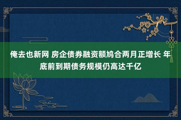 俺去也新网 房企债券融资额鸠合两月正增长 年底前到期债务规模仍高达千亿