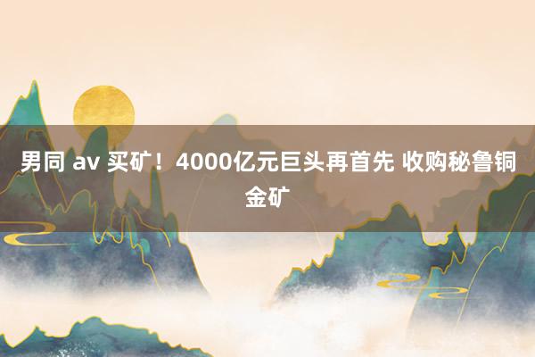 男同 av 买矿！4000亿元巨头再首先 收购秘鲁铜金矿