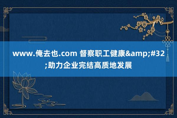 www.俺去也.com 督察职工健康&#32;助力企业完结高质地发展