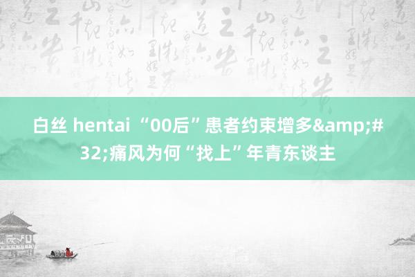 白丝 hentai “00后”患者约束增多&#32;痛风为何“找上”年青东谈主