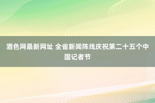 酒色网最新网址 全省新闻阵线庆祝第二十五个中国记者节