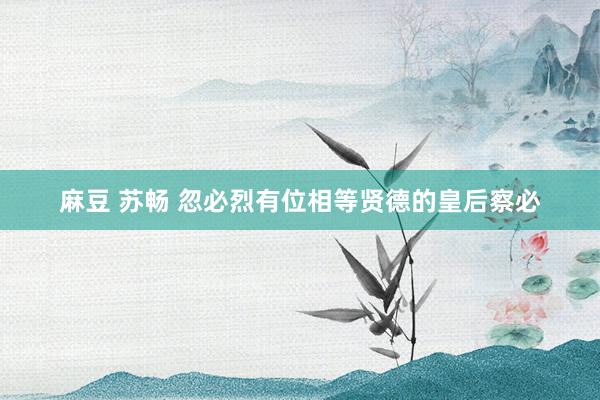 麻豆 苏畅 忽必烈有位相等贤德的皇后察必