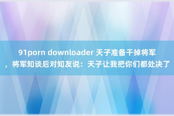 91porn downloader 天子准备干掉将军，将军知谈后对知友说：天子让我把你们都处决了