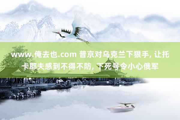 www.俺去也.com 普京对乌克兰下狠手， 让托卡耶夫感到不得不防， 下死号令小心俄军