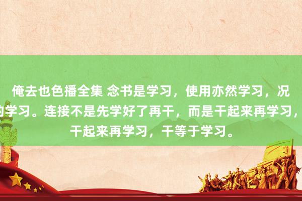 俺去也色播全集 念书是学习，使用亦然学习，况兼是更逶迤的学习。连接不是先学好了再干，而是干起来再学习，干等于学习。