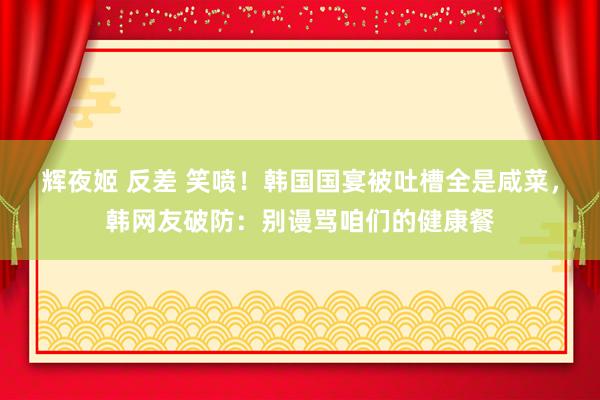 辉夜姬 反差 笑喷！韩国国宴被吐槽全是咸菜，韩网友破防：别谩骂咱们的健康餐