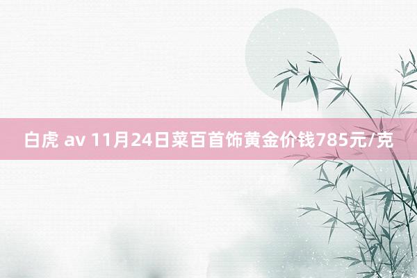 白虎 av 11月24日菜百首饰黄金价钱785元/克