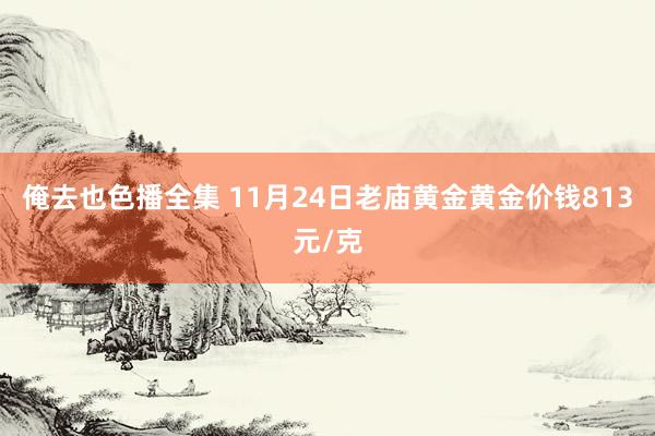 俺去也色播全集 11月24日老庙黄金黄金价钱813元/克