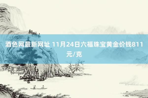 酒色网最新网址 11月24日六福珠宝黄金价钱811元/克