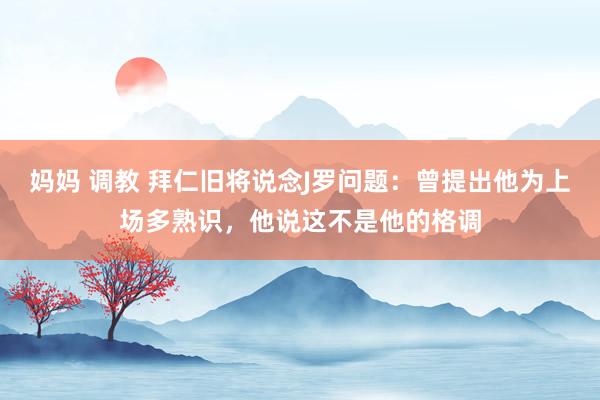 妈妈 调教 拜仁旧将说念J罗问题：曾提出他为上场多熟识，他说这不是他的格调