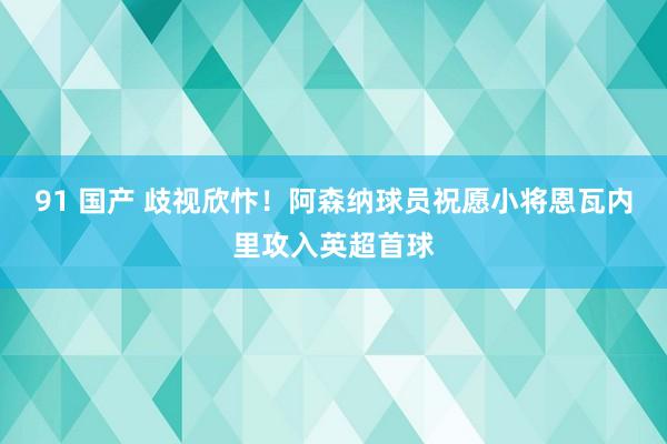 91 国产 歧视欣忭！阿森纳球员祝愿小将恩瓦内里攻入英超首球