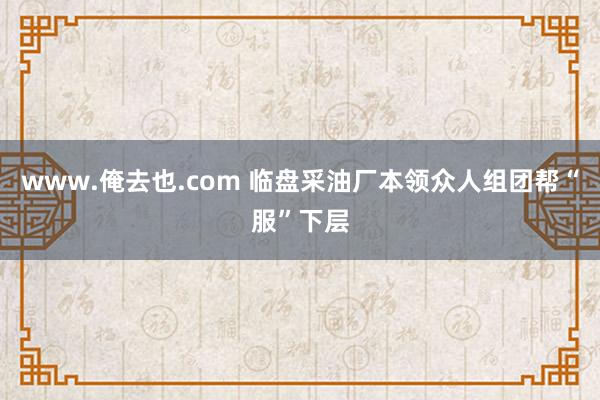 www.俺去也.com 临盘采油厂本领众人组团帮“服”下层