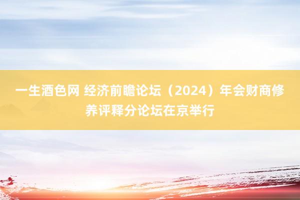 一生酒色网 经济前瞻论坛（2024）年会财商修养评释分论坛在京举行