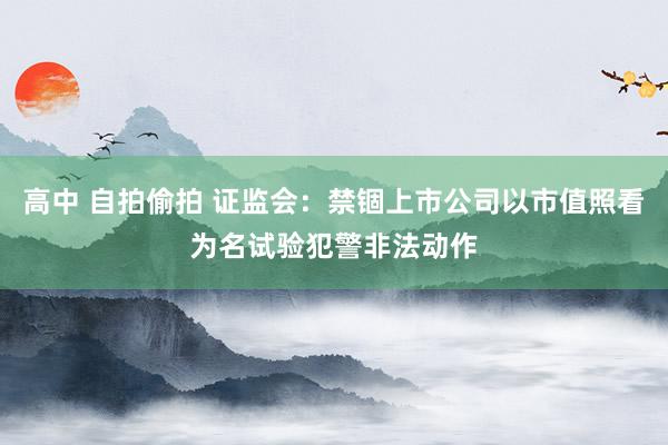 高中 自拍偷拍 证监会：禁锢上市公司以市值照看为名试验犯警非法动作