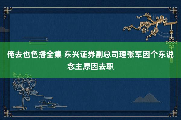 俺去也色播全集 东兴证券副总司理张军因个东说念主原因去职