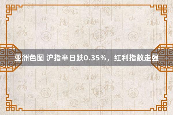 亚洲色图 沪指半日跌0.35%，红利指数走强