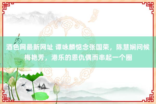 酒色网最新网址 谭咏麟惦念张国荣，陈慧娴问候梅艳芳，港乐的恩仇偶而串起一个圈