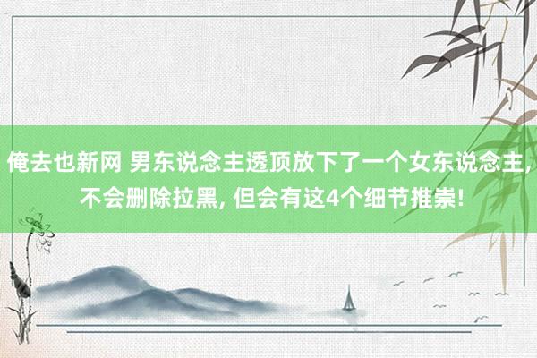 俺去也新网 男东说念主透顶放下了一个女东说念主， 不会删除拉黑， 但会有这4个细节推崇!