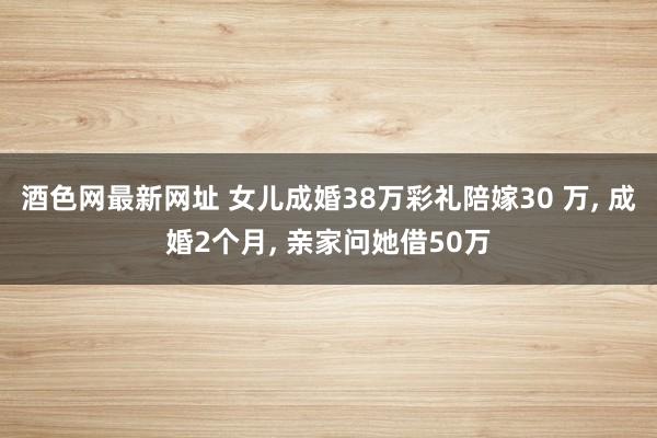 酒色网最新网址 女儿成婚38万彩礼陪嫁30 万， 成婚2个月， 亲家问她借50万