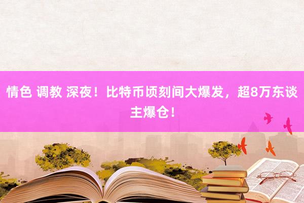 情色 调教 深夜！比特币顷刻间大爆发，超8万东谈主爆仓！