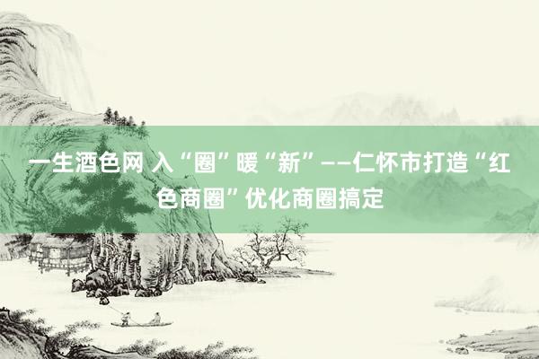 一生酒色网 入“圈”暖“新”——仁怀市打造“红色商圈”优化商圈搞定