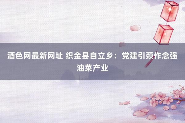 酒色网最新网址 织金县自立乡：党建引颈作念强油菜产业