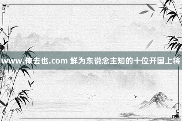 www.俺去也.com 鲜为东说念主知的十位开国上将