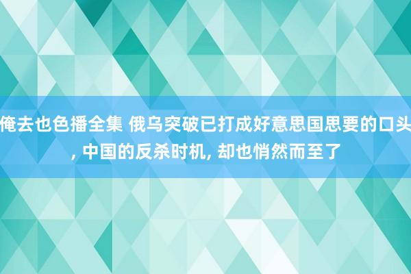 俺去也色播全集 俄乌突破已打成好意思国思要的口头， 中国的反杀时机， 却也悄然而至了