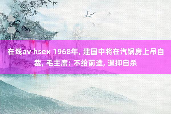 在线av hsex 1968年， 建国中将在汽锅房上吊自裁， 毛主席: 不给前途， 遏抑自杀