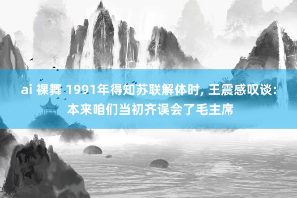 ai 裸舞 1991年得知苏联解体时， 王震感叹谈: 本来咱们当初齐误会了毛主席