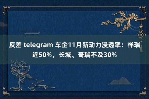 反差 telegram 车企11月新动力浸透率：祥瑞近50%，长城、奇瑞不及30%