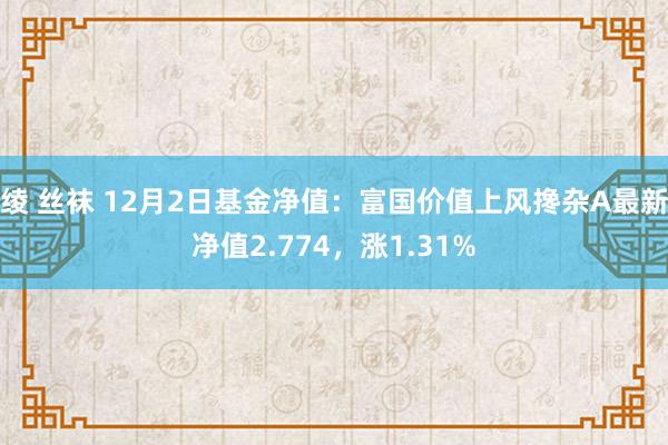 绫 丝袜 12月2日基金净值：富国价值上风搀杂A最新净值2.774，涨1.31%